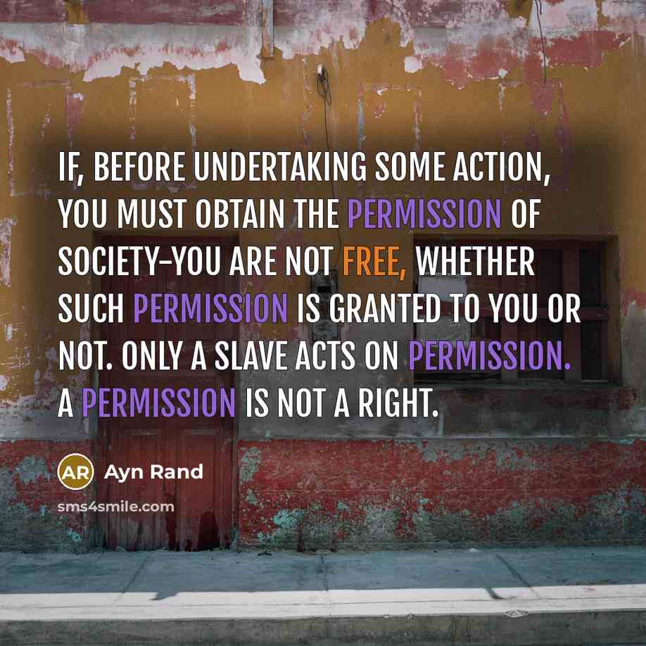 “If, before undertaking some action, you must obtain the permission of society-you are not free, whether such permission is granted to you or not. Only a slave acts on permission. A permission is not a right.” quote by Ayn Rand