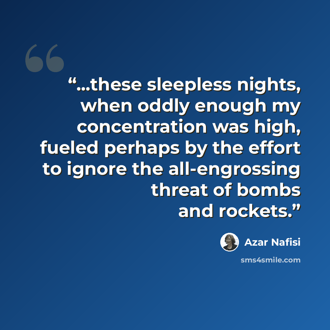 “...these sleepless nights, when oddly enough my concentration was high, fueled perhaps by the effort to ignore the all-engrossing threat of bombs and rockets.” quote by Azar Nafisi