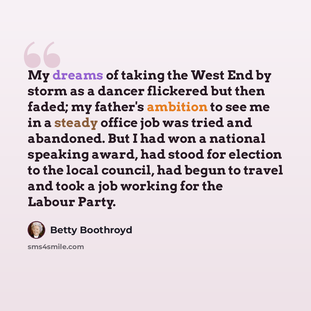 “My dreams of taking the West End by storm as a dancer flickered but then faded; my father's ambition to see me in a steady office job was tried and abandoned. But I had won a national speaking award, had stood for election to the local council, had begun to travel and took a job working for the…” quote by Betty Boothroyd
