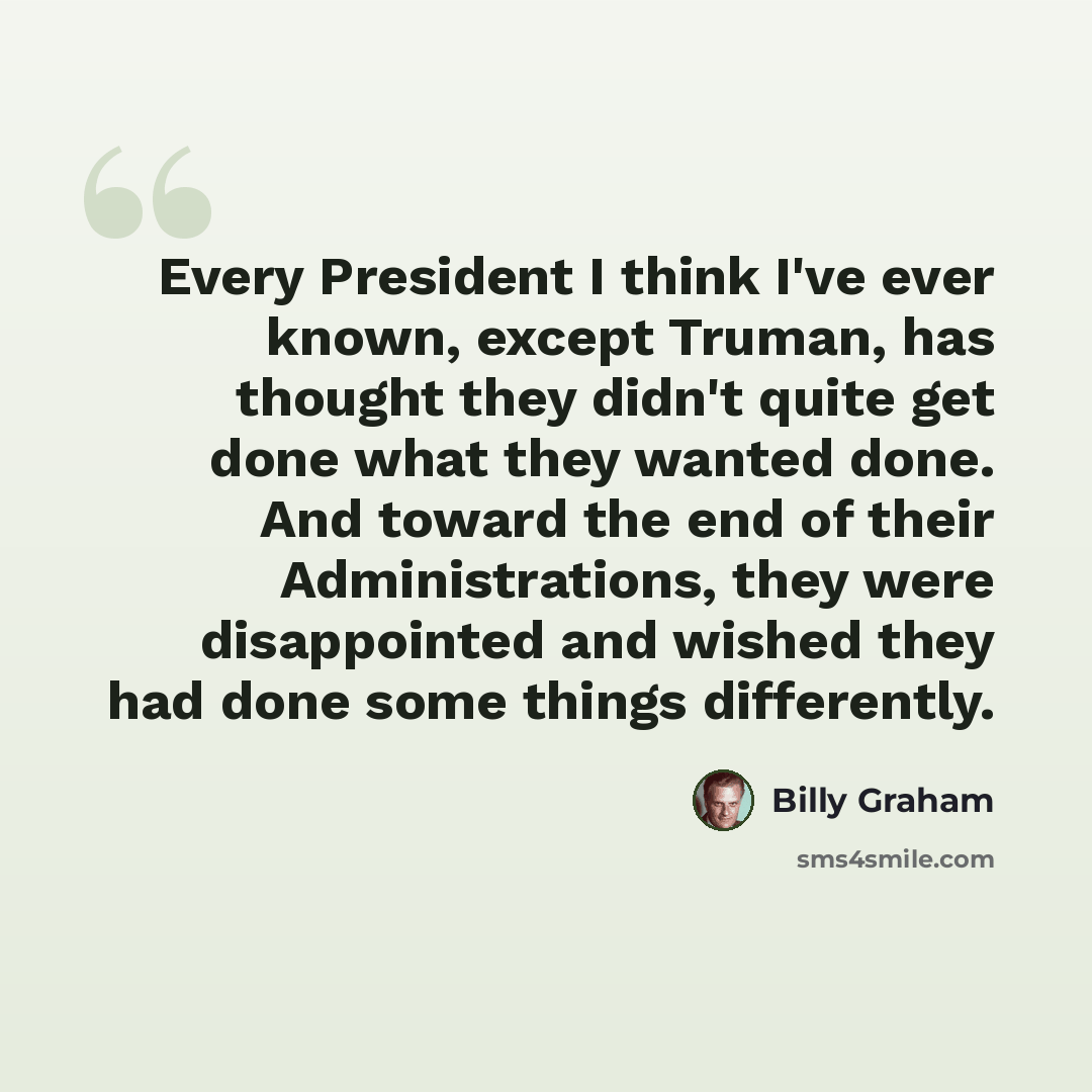 “Every President I think I've ever known, except Truman, has thought they didn't quite get done what they wanted done. And toward the end of their Administrations, they were disappointed and wished they had done some things differently.” quote by Billy Graham
