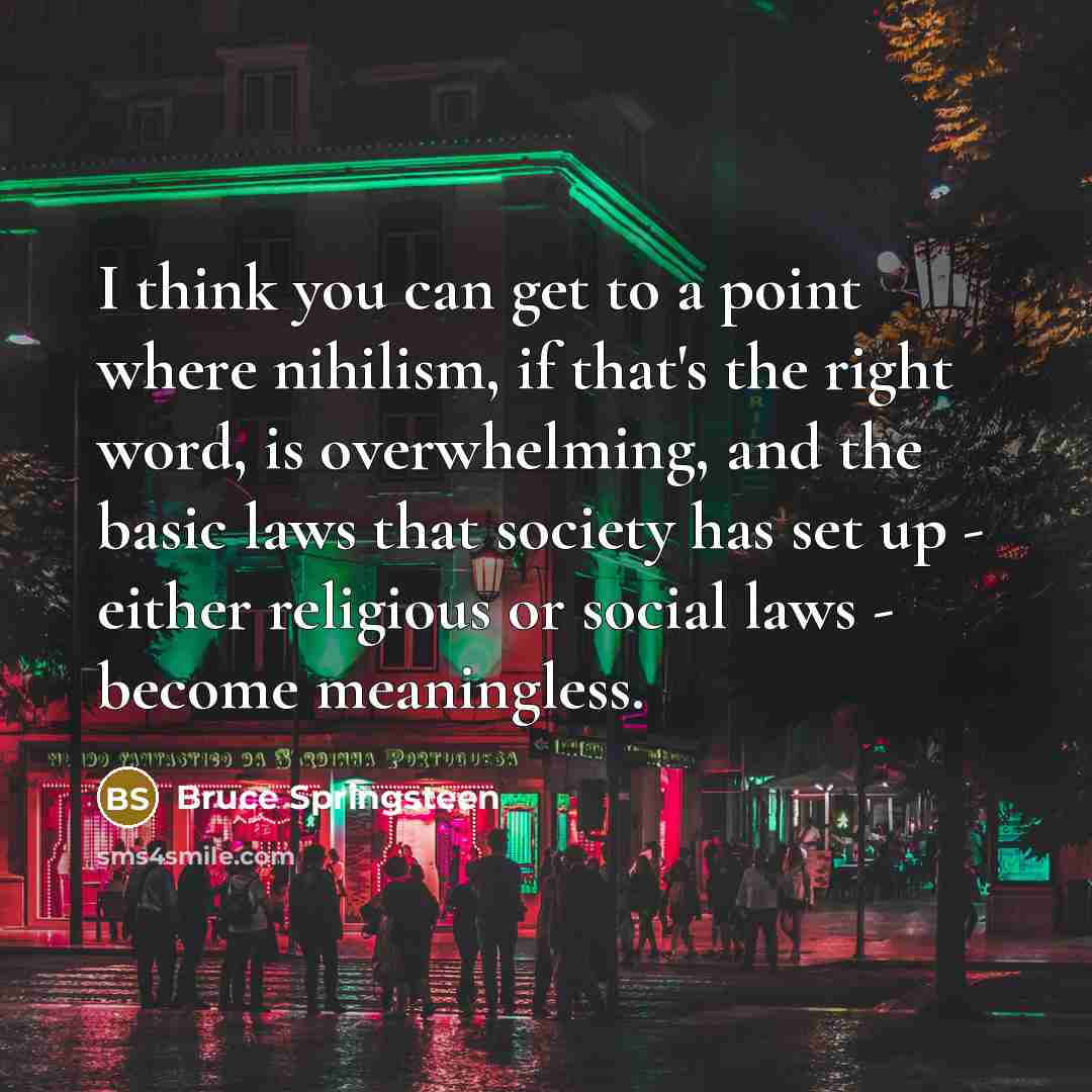 “I think you can get to a point where nihilism, if that's the right word, is overwhelming, and the basic laws that society has set up - either religious or social laws - become meaningless.” quote by Bruce Springsteen