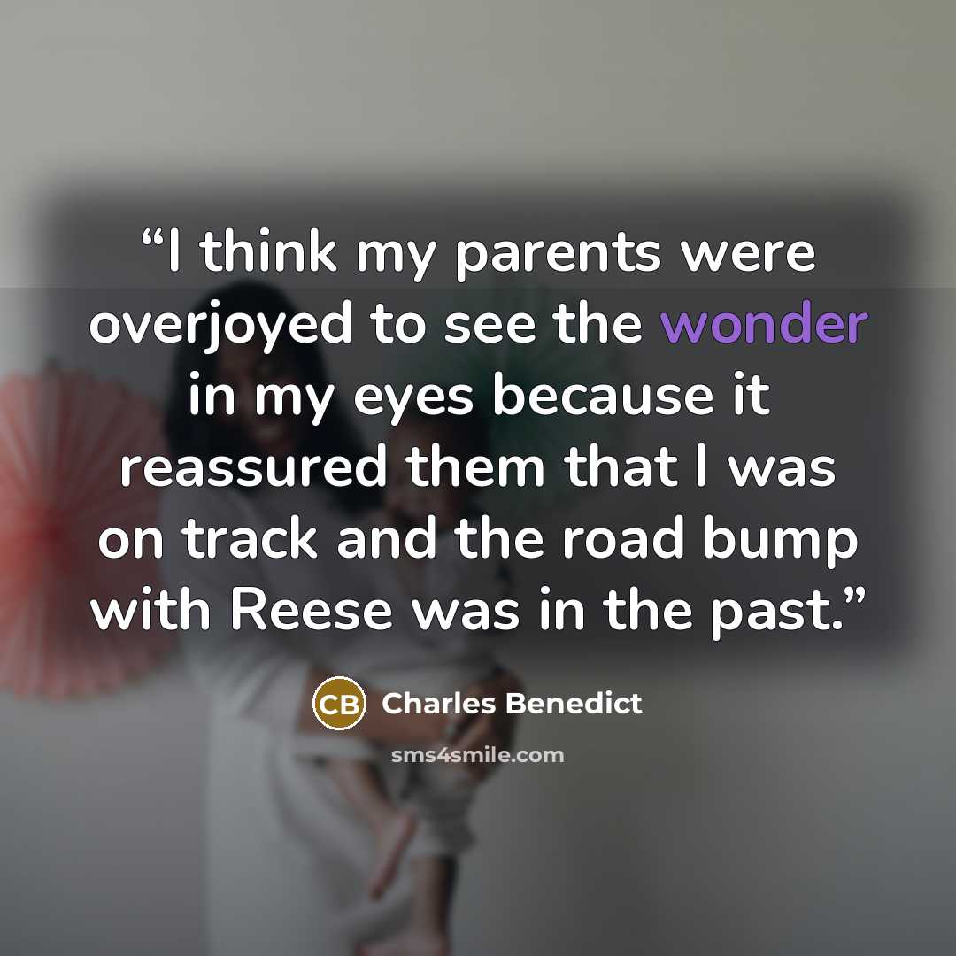 “I think my parents were overjoyed to see the wonder in my eyes because it reassured them that I was on track and the road bump with Reese was in the past.” quote by Charles Benedict
