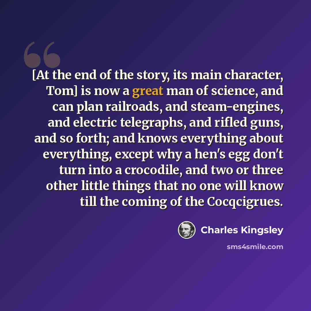 “[At the end of the story, its main character, Tom] is now a great man of science, and can plan railroads, and steam-engines, and electric telegraphs, and rifled guns, and so forth; and knows everything about everything, except why a hen's egg don't turn into a crocodile, and two or three other…” quote by Charles Kingsley