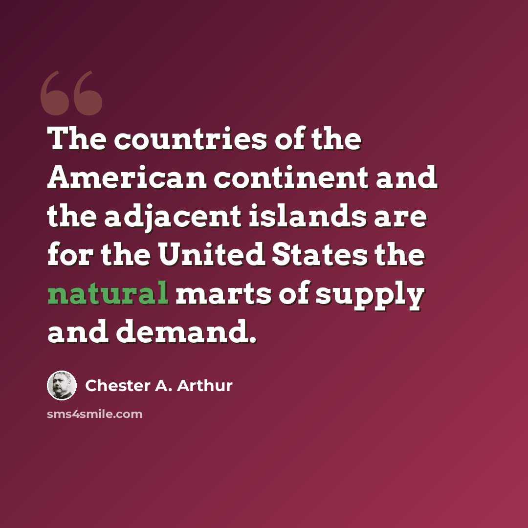“The countries of the American continent and the adjacent islands are for the United States the natural marts of supply and demand.” quote by Chester A. Arthur