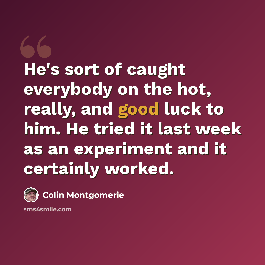 “He's sort of caught everybody on the hot, really, and good luck to him. He tried it last week as an experiment and it certainly worked.” quote by Colin Montgomerie