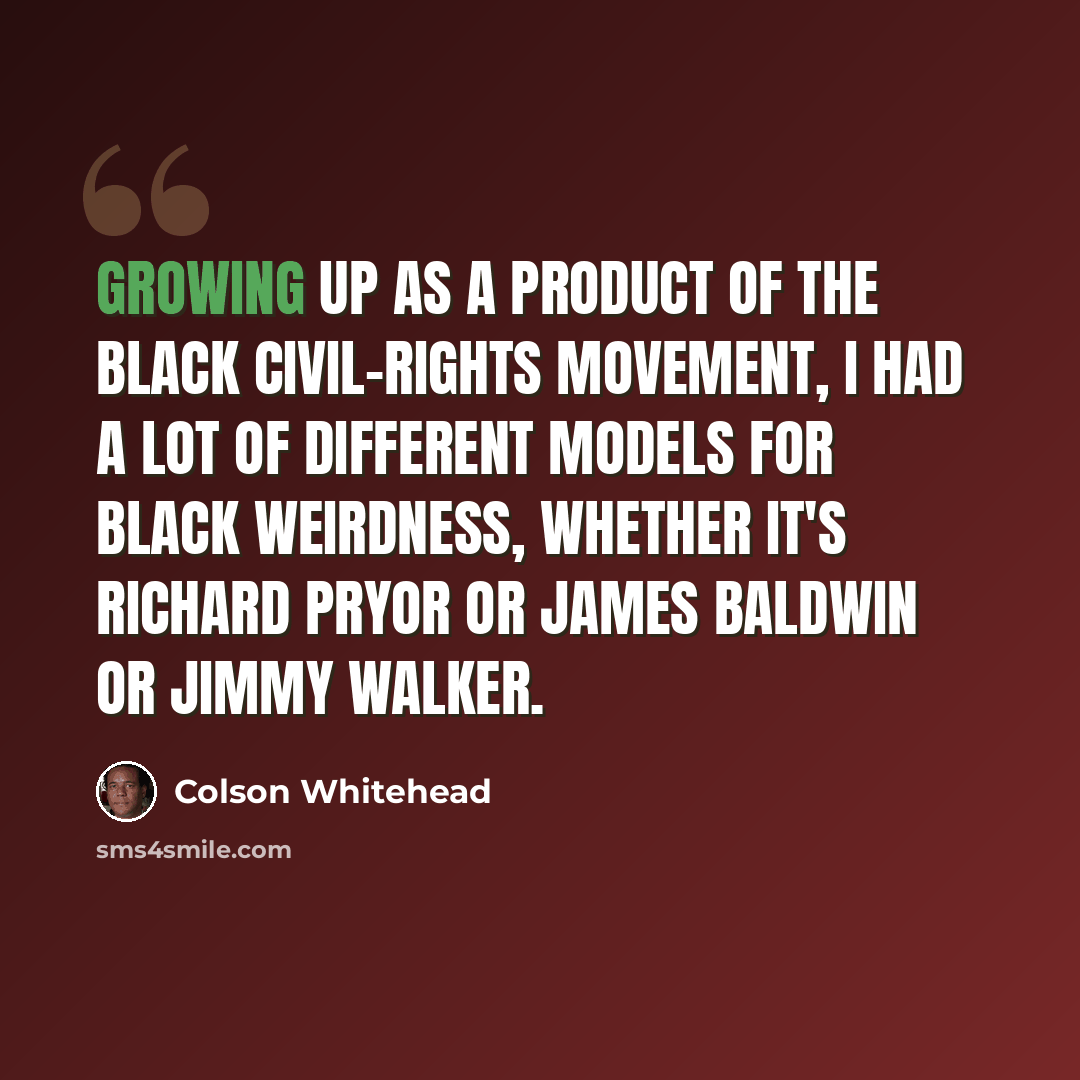 “Growing up as a product of the black civil-rights movement, I had a lot of different models for black weirdness, whether it's Richard Pryor or James Baldwin or Jimmy Walker.” quote by Colson Whitehead
