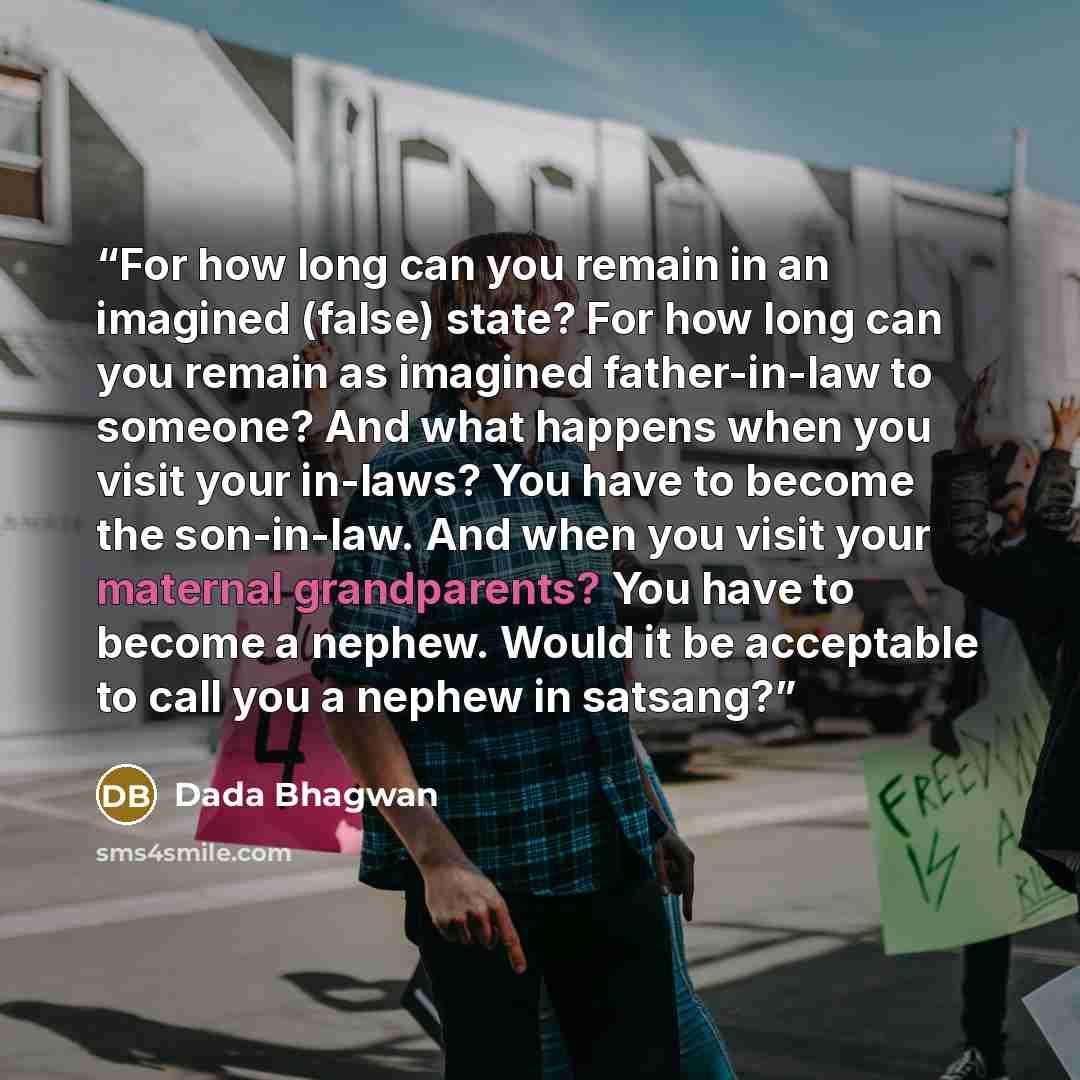 “For how long can you remain in an imagined (false) state? For how long can you remain as imagined father-in-law to someone? And what happens when you visit your in-laws? You have to become the son-in-law. And when you visit your maternal grandparents? You have to become a nephew. Would it be…” quote by Dada Bhagwan