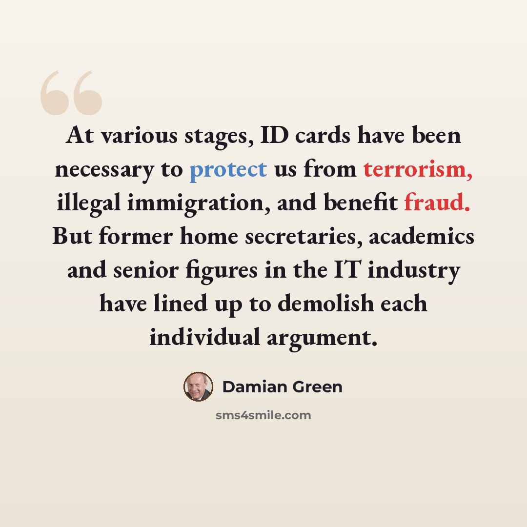 “At various stages, ID cards have been necessary to protect us from terrorism, illegal immigration, and benefit fraud. But former home secretaries, academics and senior figures in the IT industry have lined up to demolish each individual argument.” quote by Damian Green