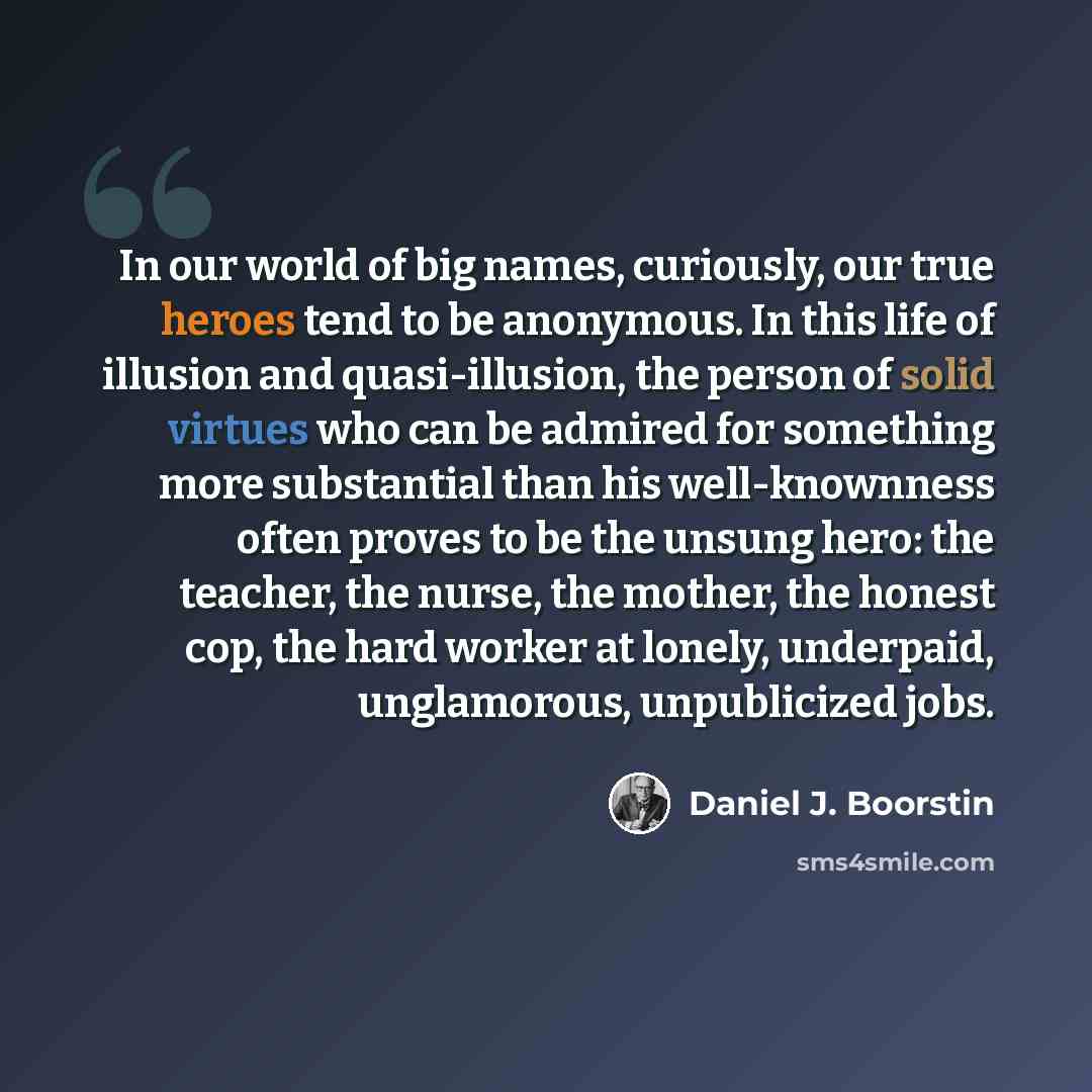 “In our world of big names, curiously, our true heroes tend to be anonymous. In this life of illusion and quasi-illusion, the person of solid virtues who can be admired for something more substantial than his well-knownness often proves to be the unsung hero: the teacher, the nurse, the mother, the…” quote by Daniel J. Boorstin