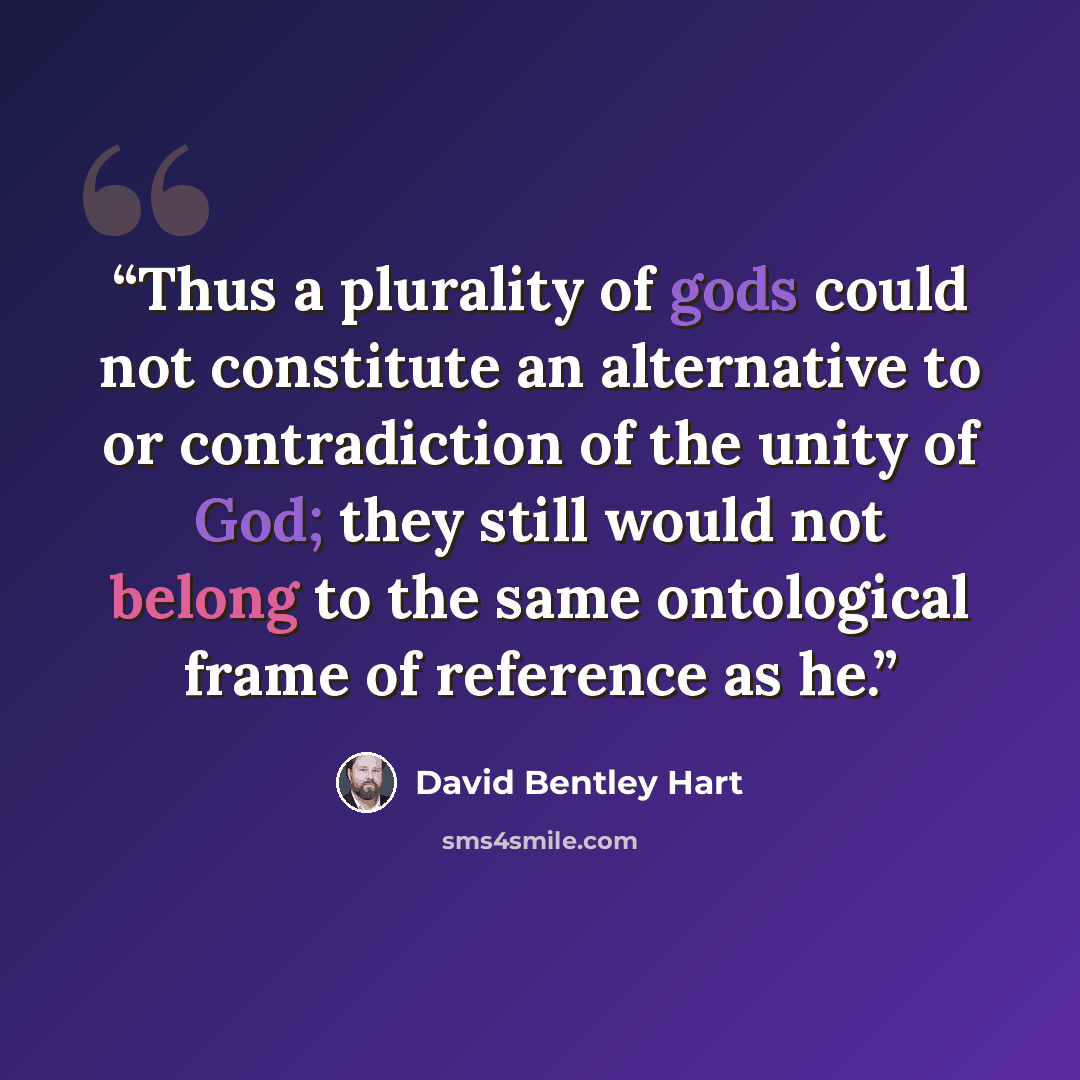 “Thus a plurality of gods could not constitute an alternative to or contradiction of the unity of God; they still would not belong to the same ontological frame of reference as he.” quote by David Bentley Hart