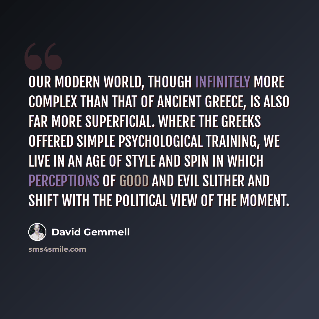 “Our modern world, though infinitely more complex than that of ancient Greece, is also far more superficial. Where the Greeks offered simple psychological training, we live in an age of style and spin in which perceptions of good and evil slither and shift with the political view of the moment.” quote by David Gemmell