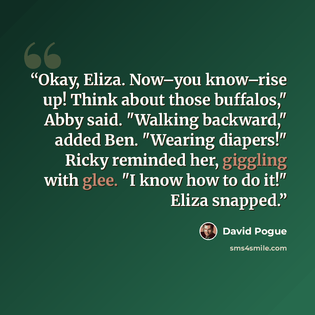 “Okay, Eliza. Now–you know–rise up! Think about those buffalos," Abby said. "Walking backward," added Ben. "Wearing diapers!" Ricky reminded her, giggling with glee. "I know how to do it!" Eliza snapped.” quote by David Pogue