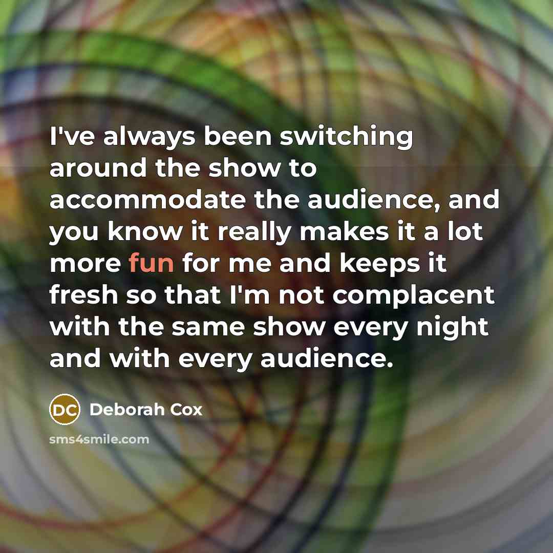 “I've always been switching around the show to accommodate the audience, and you know it really makes it a lot more fun for me and keeps it fresh so that I'm not complacent with the same show every night and with every audience.” quote by Deborah Cox