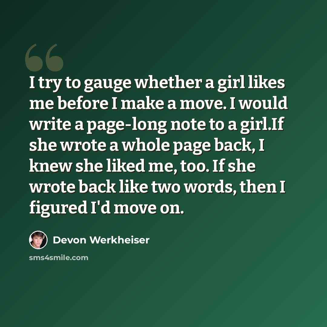 “I try to gauge whether a girl likes me before I make a move. I would write a page-long note to a girl.If she wrote a whole page back, I knew she liked me, too. If she wrote back like two words, then I figured I'd move on.” quote by Devon Werkheiser