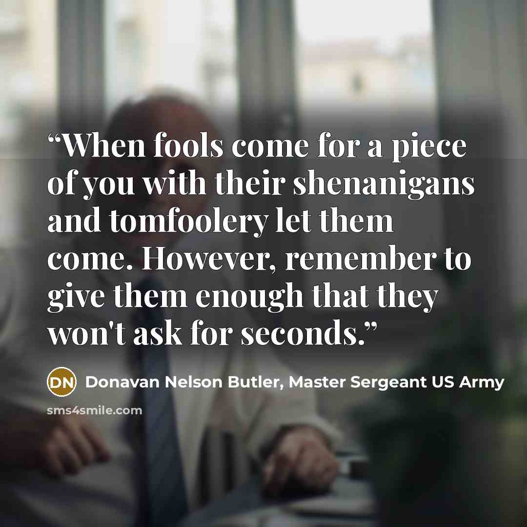 “When fools come for a piece of you with their shenanigans and tomfoolery let them come. However, remember to give them enough that they won't ask for seconds.” quote by Donavan Nelson Butler, Master Sergeant US Army