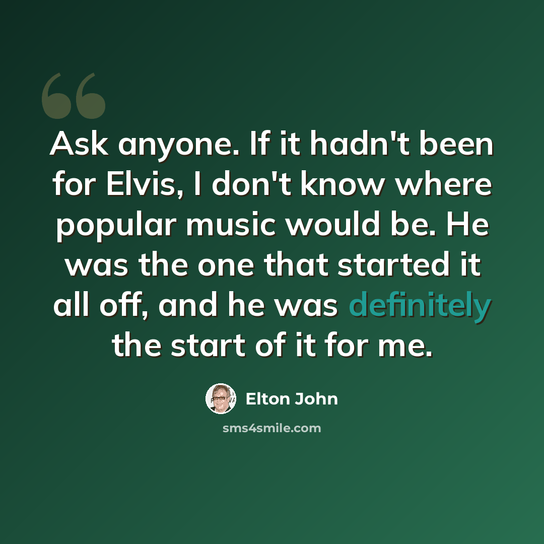 “Ask anyone. If it hadn't been for Elvis, I don't know where popular music would be. He was the one that started it all off, and he was definitely the start of it for me.” quote by Elton John