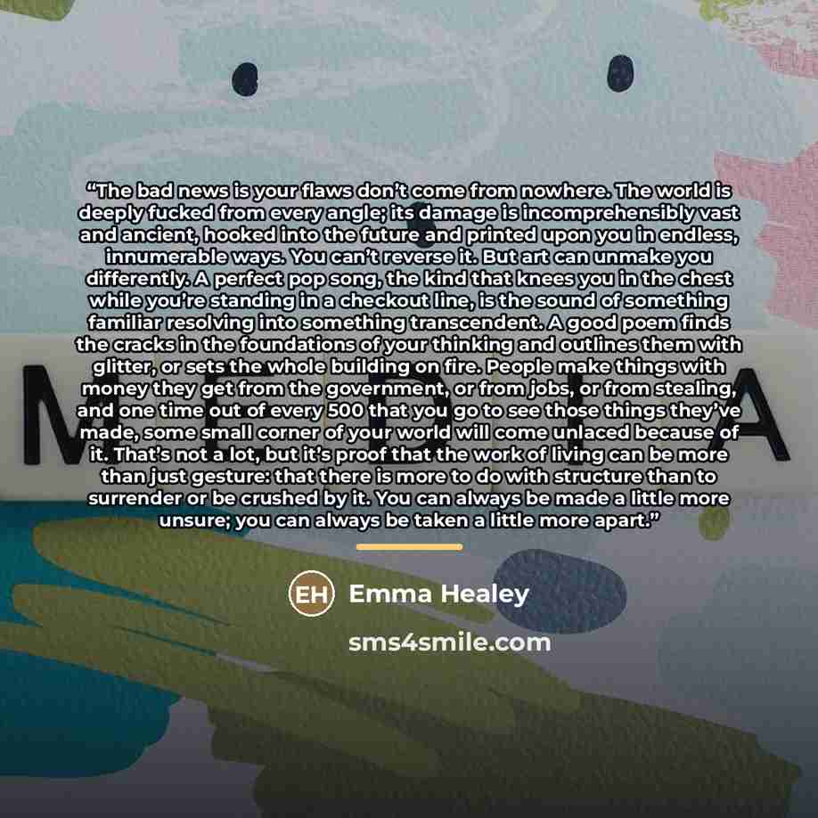 “The bad news is your flaws don’t come from nowhere. The world is deeply fucked from every angle; its damage is incomprehensibly vast and ancient, hooked into the future and printed upon you in endless, innumerable ways. You can’t reverse it. But art can unmake you differently. A perfect pop song…” quote by Emma Healey