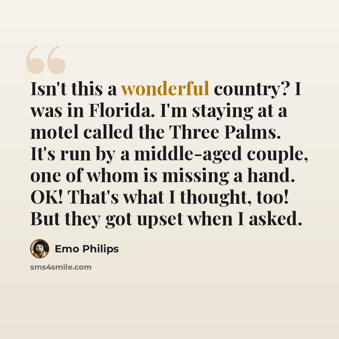 “Isn't this a wonderful country? I was in Florida. I'm staying at a motel called the Three Palms. It's run by a middle-aged couple, one of whom is missing a hand. OK! That's what I thought, too! But they got upset when I asked.” quote by Emo Philips