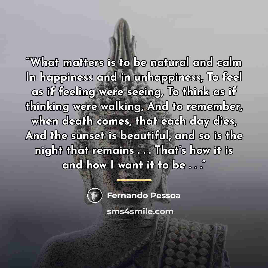 “What matters is to be natural and calm In happiness and in unhappiness, To feel as if feeling were seeing, To think as if thinking were walking, And to remember, when death comes, that each day dies, And the sunset is beautiful, and so is the night that remains . . . That’s how it is and how I…” quote by Fernando Pessoa