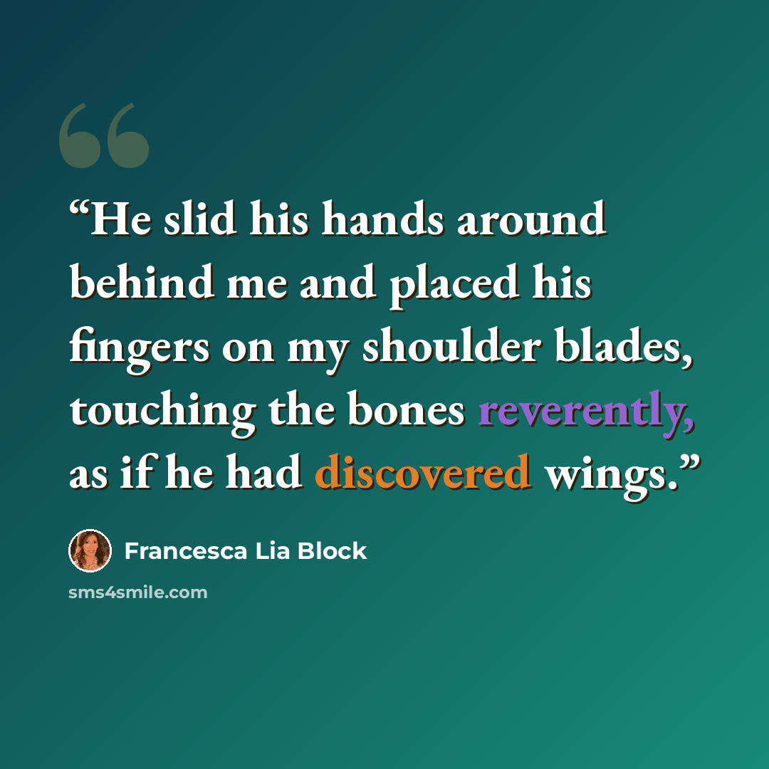 “He slid his hands around behind me and placed his fingers on my shoulder blades, touching the bones reverently, as if he had discovered wings.” quote by Francesca Lia Block