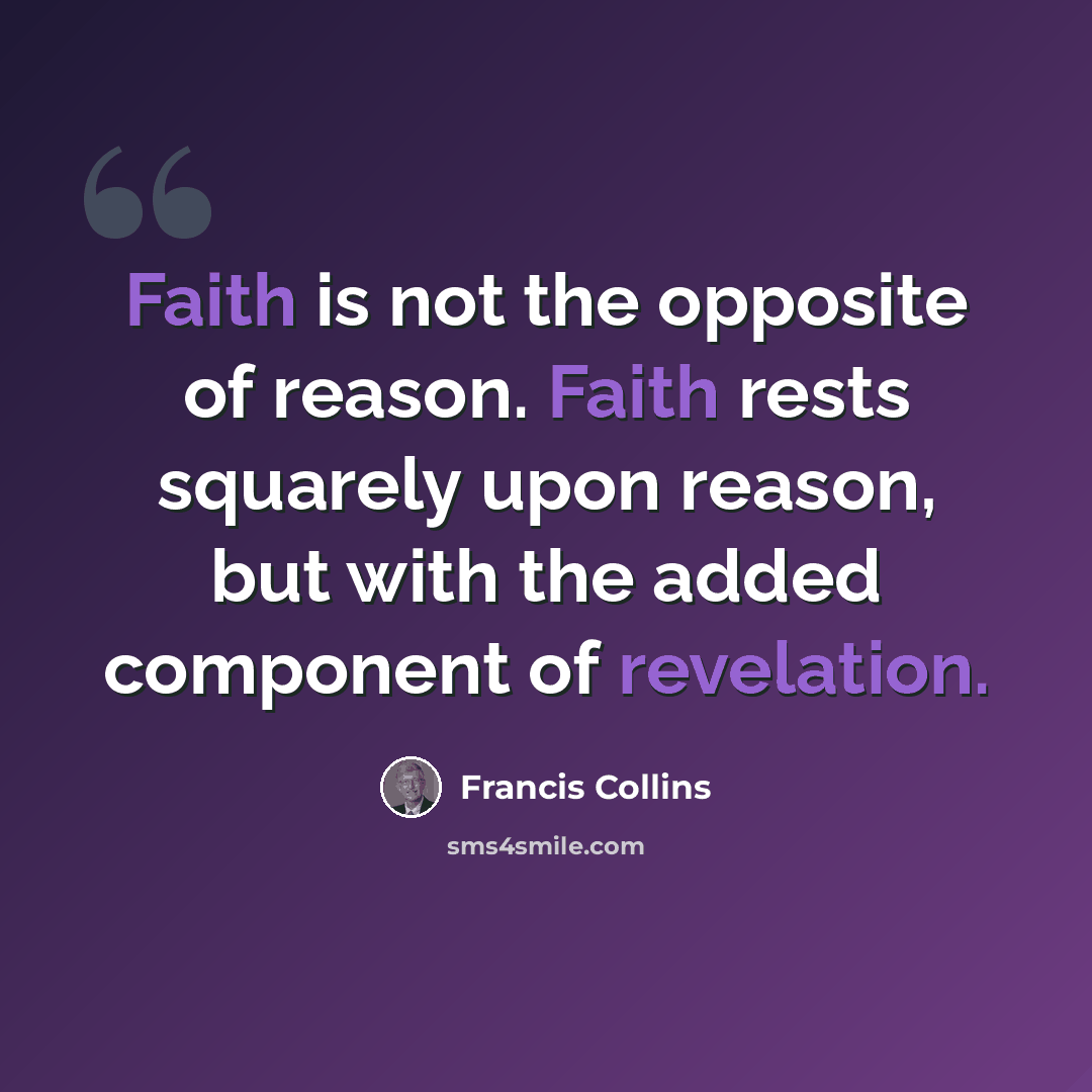 “Faith is not the opposite of reason. Faith rests squarely upon reason, but with the added component of revelation.” quote by Francis Collins