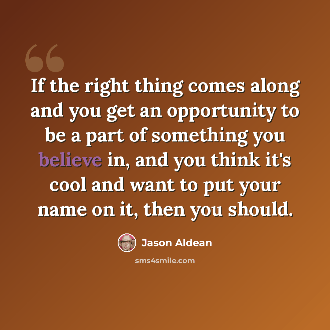 “If the right thing comes along and you get an opportunity to be a part of something you believe in, and you think it's cool and want to put your name on it, then you should.” quote by Jason Aldean