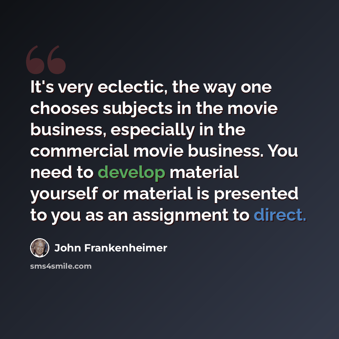 “It's very eclectic, the way one chooses subjects in the movie business, especially in the commercial movie business. You need to develop material yourself or material is presented to you as an assignment to direct.” quote by John Frankenheimer