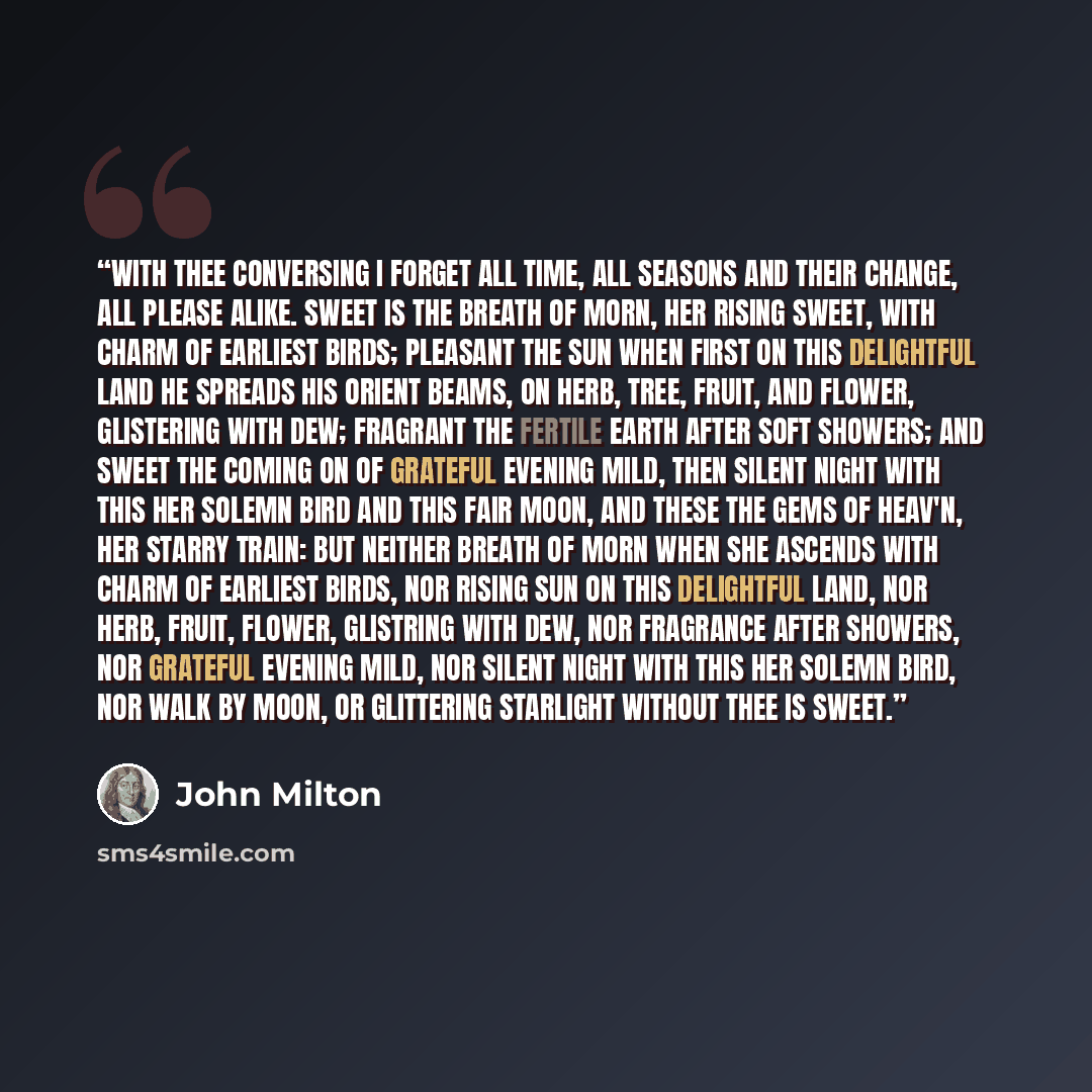 “With thee conversing I forget all time, All seasons and their change, all please alike. Sweet is the breath of morn, her rising sweet, With charm of earliest birds; pleasant the sun When first on this delightful land he spreads His orient beams, on herb, tree, fruit, and flower, Glistering with…” quote by John Milton