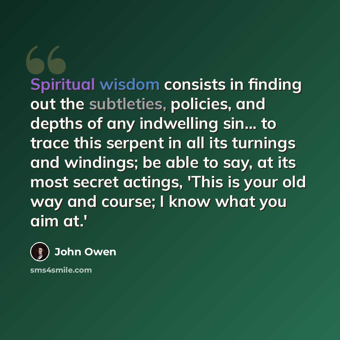 “Spiritual wisdom consists in finding out the subtleties, policies, and depths of any indwelling sin... to trace this serpent in all its turnings and windings; be able to say, at its most secret actings, 'This is your old way and course; I know what you aim at.'” quote by John Owen