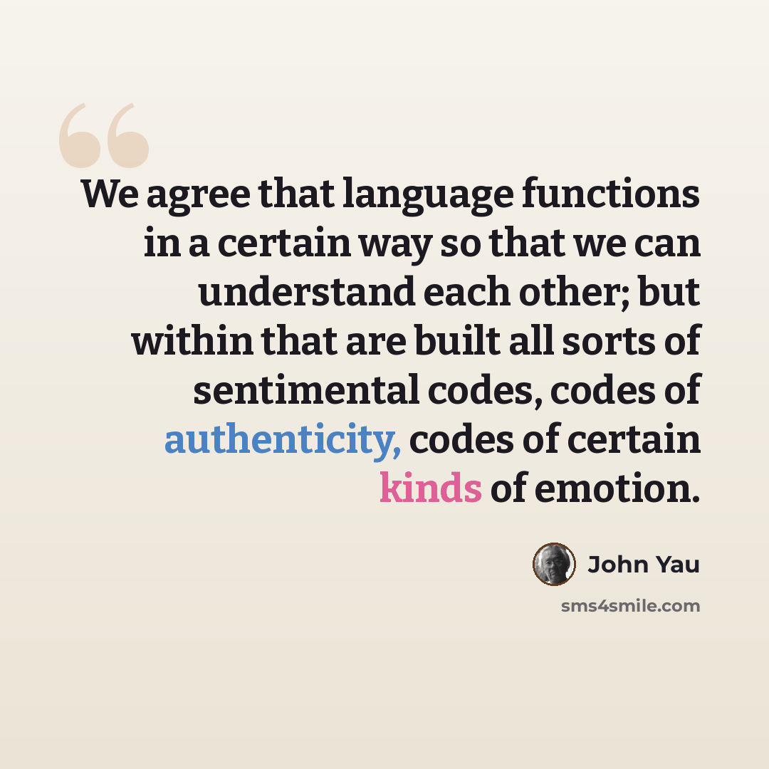 “We agree that language functions in a certain way so that we can understand each other; but within that are built all sorts of sentimental codes, codes of authenticity, codes of certain kinds of emotion.” quote by John Yau