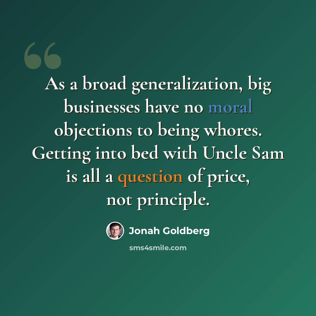 “As a broad generalization, big businesses have no moral objections to being whores. Getting into bed with Uncle Sam is all a question of price, not principle.” quote by Jonah Goldberg