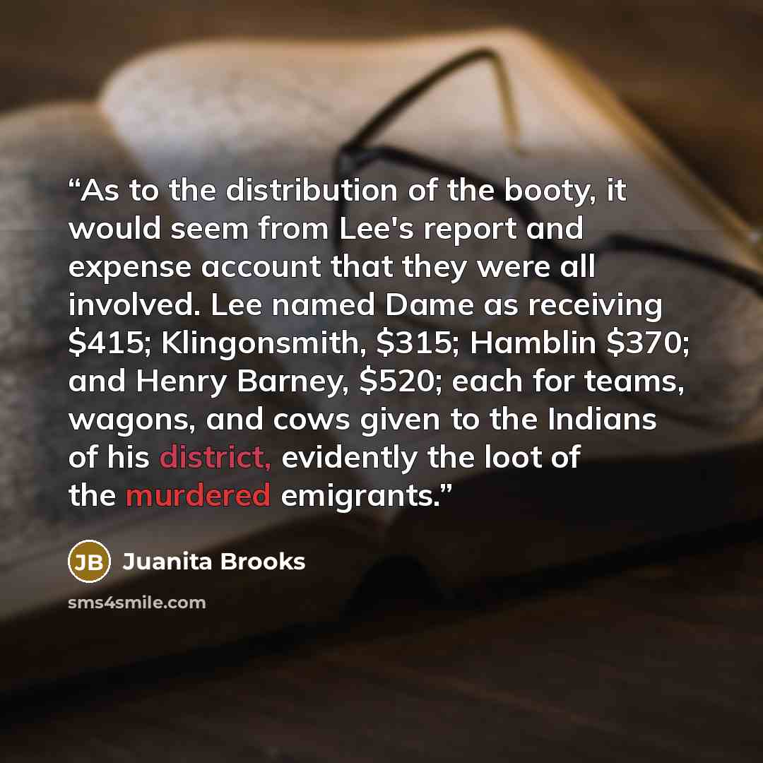 “As to the distribution of the booty, it would seem from Lee's report and expense account that they were all involved. Lee named Dame as receiving $415; Klingonsmith, $315; Hamblin $370; and Henry Barney, $520; each for teams, wagons, and cows given to the Indians of his district, evidently the…” quote by Juanita Brooks