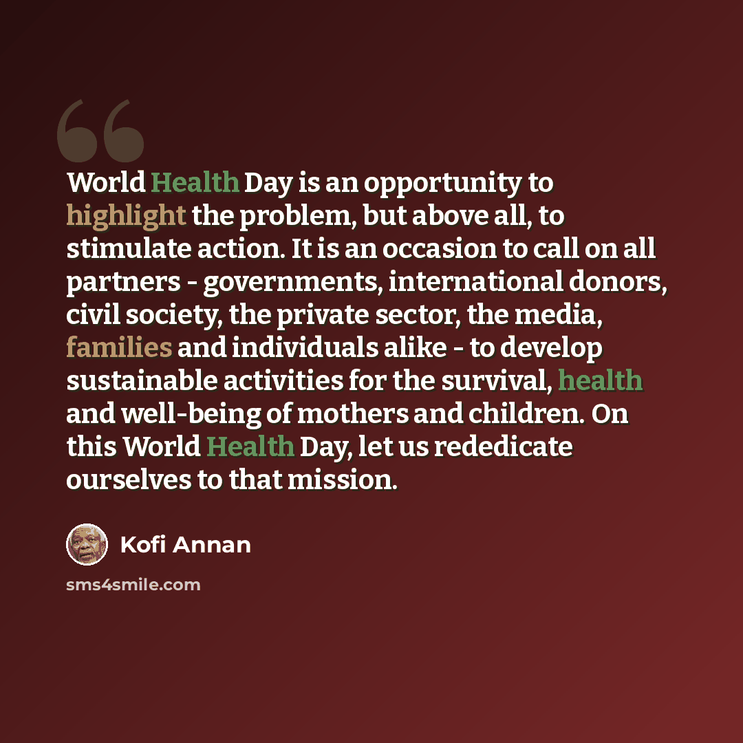 “World Health Day is an opportunity to highlight the problem, but above all, to stimulate action. It is an occasion to call on all partners - governments, international donors, civil society, the private sector, the media, families and individuals alike - to develop sustainable activities for the…” quote by Kofi Annan