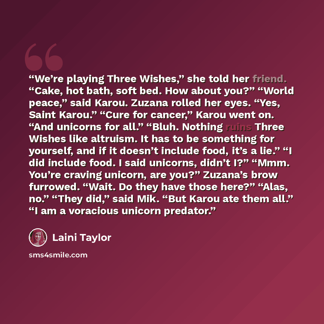 “We’re playing Three Wishes,” she told her friend. “Cake, hot bath, soft bed. How about you?” “World peace,” said Karou. Zuzana rolled her eyes. “Yes, Saint Karou.” “Cure for cancer,” Karou went on. “And unicorns for all.” “Bluh. Nothing ruins Three Wishes like altruism. It has to be something for…” quote by Laini Taylor