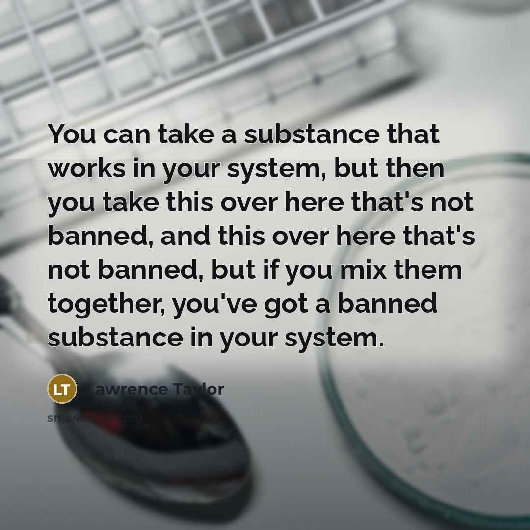 “You can take a substance that works in your system, but then you take this over here that's not banned, and this over here that's not banned, but if you mix them together, you've got a banned substance in your system.” quote by Lawrence Taylor