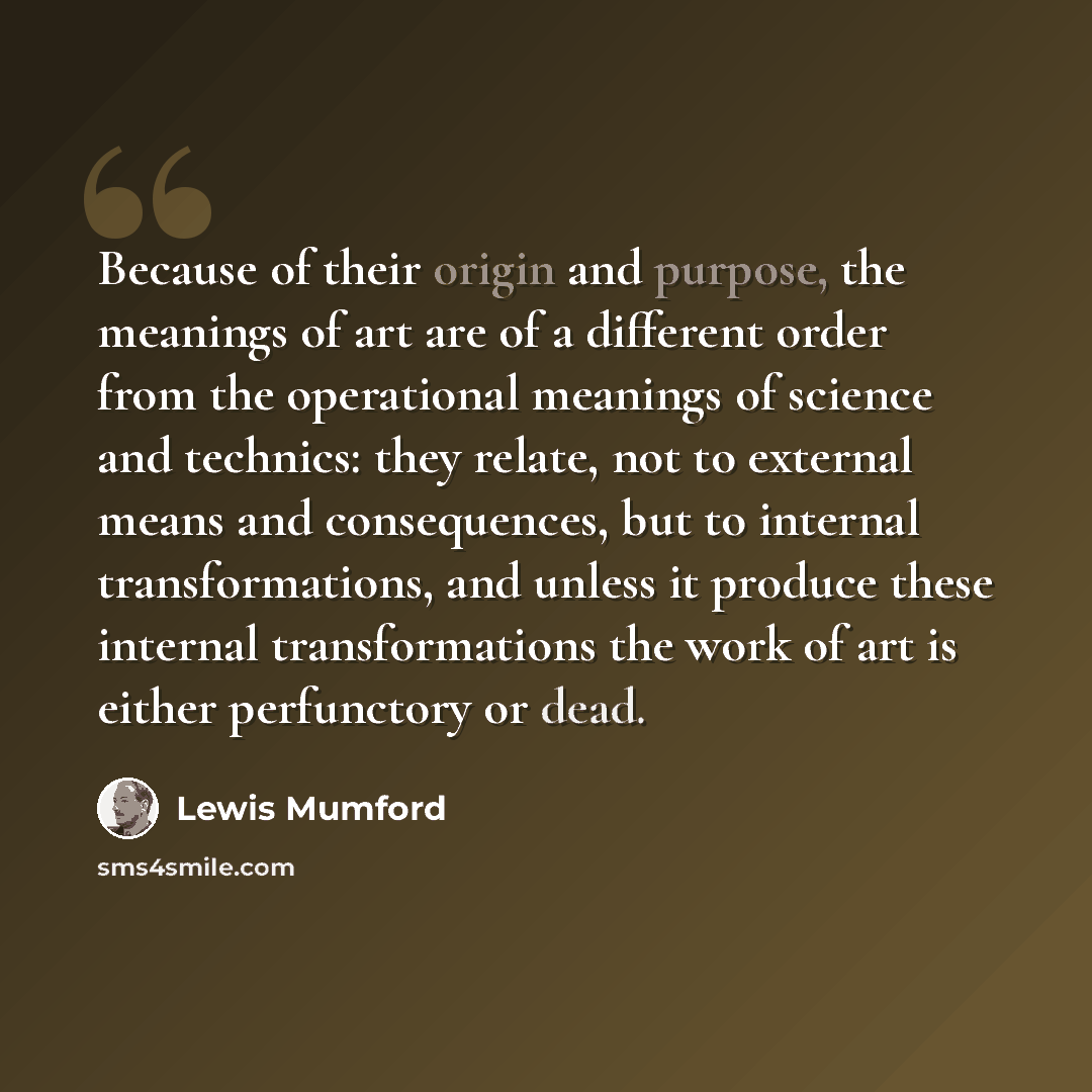 “Because of their origin and purpose, the meanings of art are of a different order from the operational meanings of science and technics: they relate, not to external means and consequences, but to internal transformations, and unless it produce these internal transformations the work of art is…” quote by Lewis Mumford