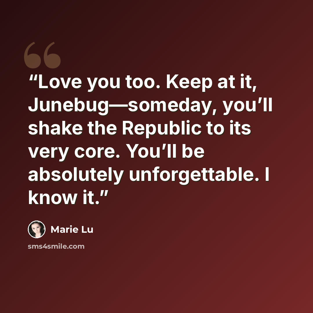 “Love you too. Keep at it, Junebug—someday, you’ll shake the Republic to its very core. You’ll be absolutely unforgettable. I know it.” quote by Marie Lu