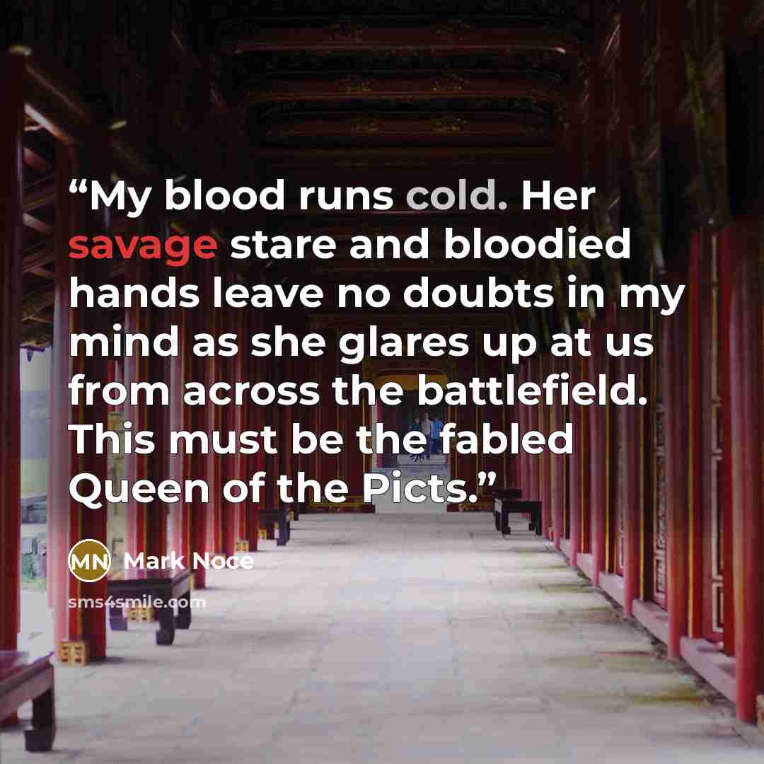 “My blood runs cold. Her savage stare and bloodied hands leave no doubts in my mind as she glares up at us from across the battlefield. This must be the fabled Queen of the Picts.” quote by Mark Noce