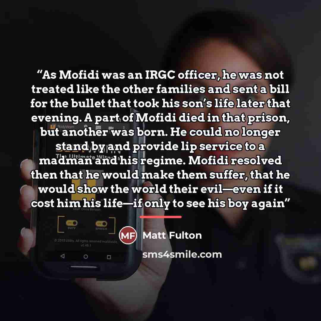 “As Mofidi was an IRGC officer, he was not treated like the other families and sent a bill for the bullet that took his son’s life later that evening. A part of Mofidi died in that prison, but another was born. He could no longer stand by and provide lip service to a madman and his regime. Mofidi…” quote by Matt Fulton