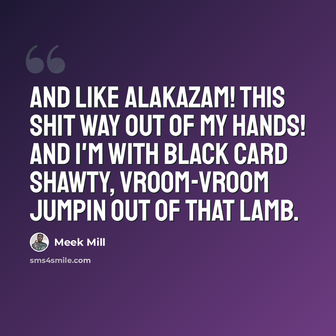 “And like Alakazam! This shit way out of my hands! And I'm with black card shawty, vroom-vroom jumpin out of that Lamb.” quote by Meek Mill