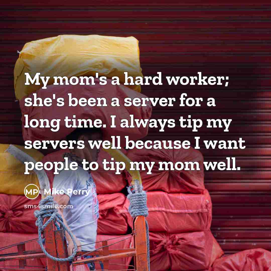 “My mom's a hard worker; she's been a server for a long time. I always tip my servers well because I want people to tip my mom well.” quote by Mike Perry