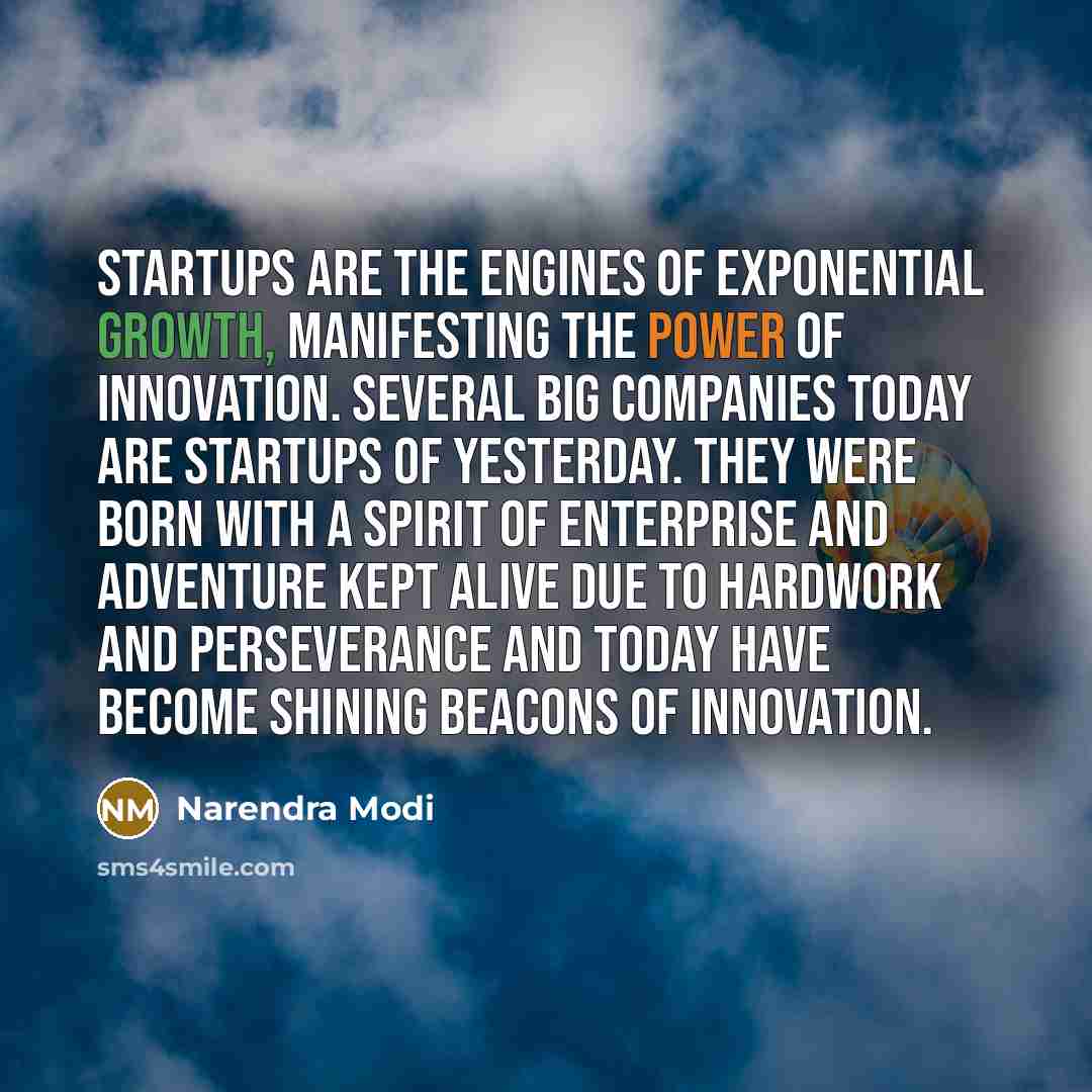 “Startups are the engines of exponential growth, manifesting the power of innovation. Several big companies today are startups of yesterday. They were born with a spirit of enterprise and adventure kept alive due to hardwork and perseverance and today have become shining beacons of innovation.” quote by Narendra Modi