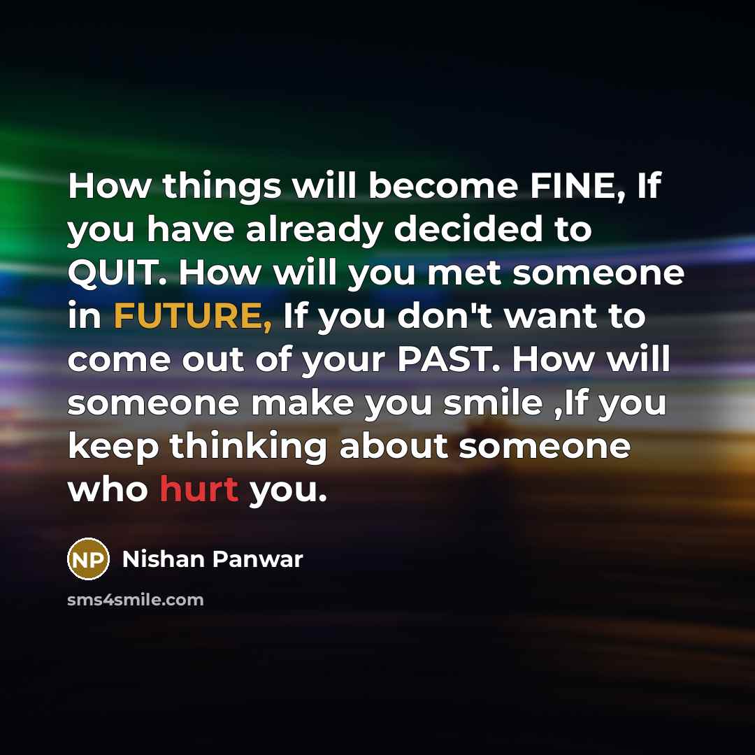 “How things will become FINE, If you have already decided to QUIT. How will you met someone in FUTURE, If you don't want to come out of your PAST. How will someone make you smile ,If you keep thinking about someone who hurt you.” quote by Nishan Panwar
