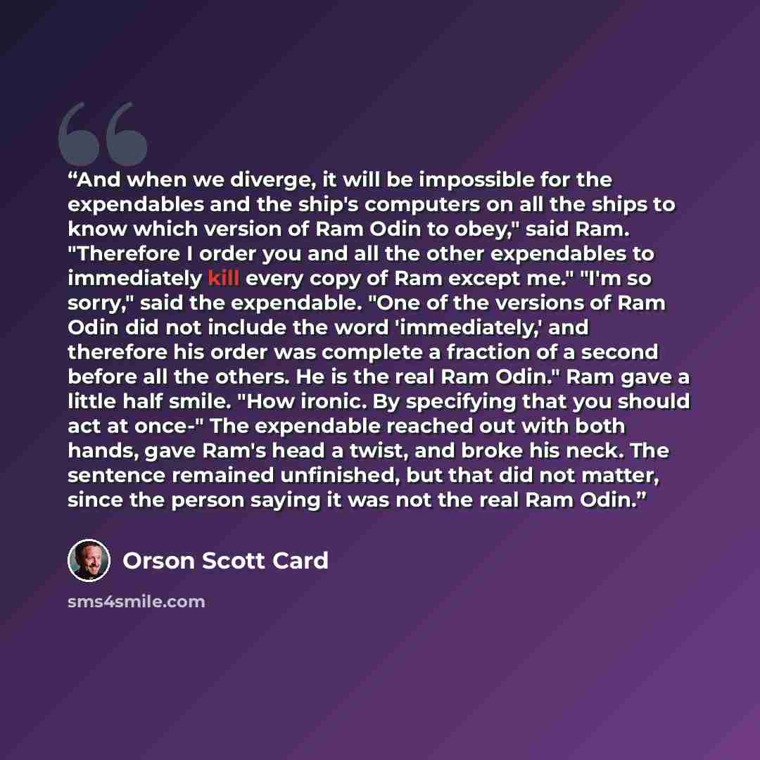 “And when we diverge, it will be impossible for the expendables and the ship's computers on all the ships to know which version of Ram Odin to obey," said Ram. "Therefore I order you and all the other expendables to immediately kill every copy of Ram except me." "I'm so sorry," said the expendable…” quote by Orson Scott Card