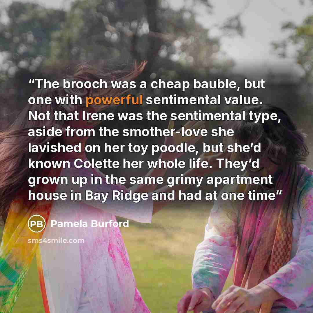 “The brooch was a cheap bauble, but one with powerful sentimental value. Not that Irene was the sentimental type, aside from the smother-love she lavished on her toy poodle, but she’d known Colette her whole life. They’d grown up in the same grimy apartment house in Bay Ridge and had at one time” quote by Pamela Burford