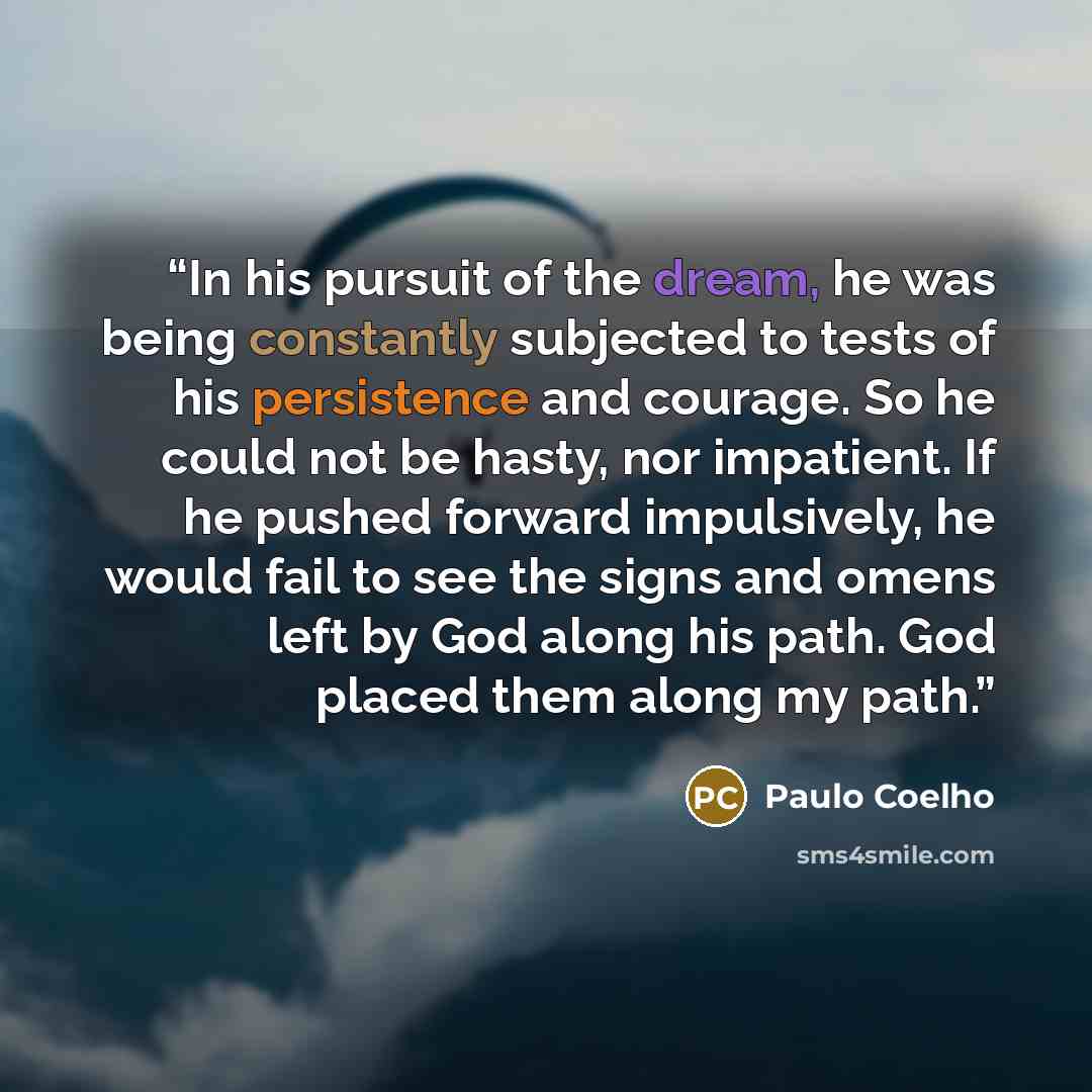 “In his pursuit of the dream, he was being constantly subjected to tests of his persistence and courage. So he could not be hasty, nor impatient. If he pushed forward impulsively, he would fail to see the signs and omens left by God along his path. God placed them along my path.” quote by Paulo Coelho