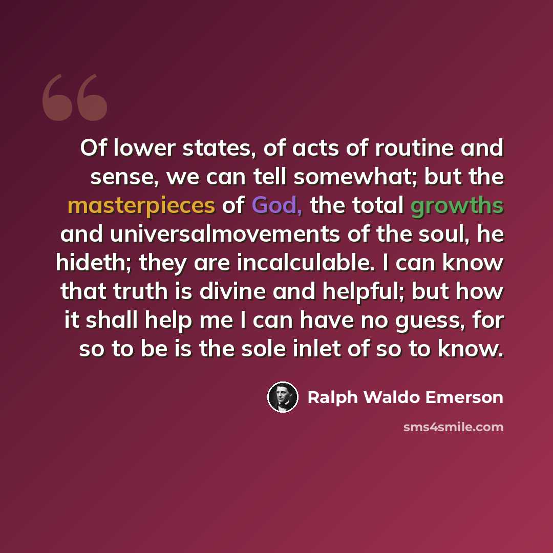 “Of lower states, of acts of routine and sense, we can tell somewhat; but the masterpieces of God, the total growths and universalmovements of the soul, he hideth; they are incalculable. I can know that truth is divine and helpful; but how it shall help me I can have no guess, for so to be is the…” quote by Ralph Waldo Emerson