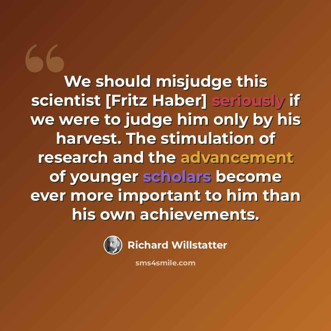 “We should misjudge this scientist [Fritz Haber] seriously if we were to judge him only by his harvest. The stimulation of research and the advancement of younger scholars become ever more important to him than his own achievements.” quote by Richard Willstatter