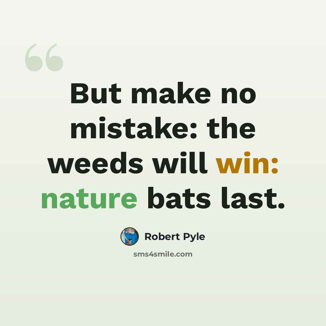 “But make no mistake: the weeds will win: nature bats last.” quote by Robert Pyle