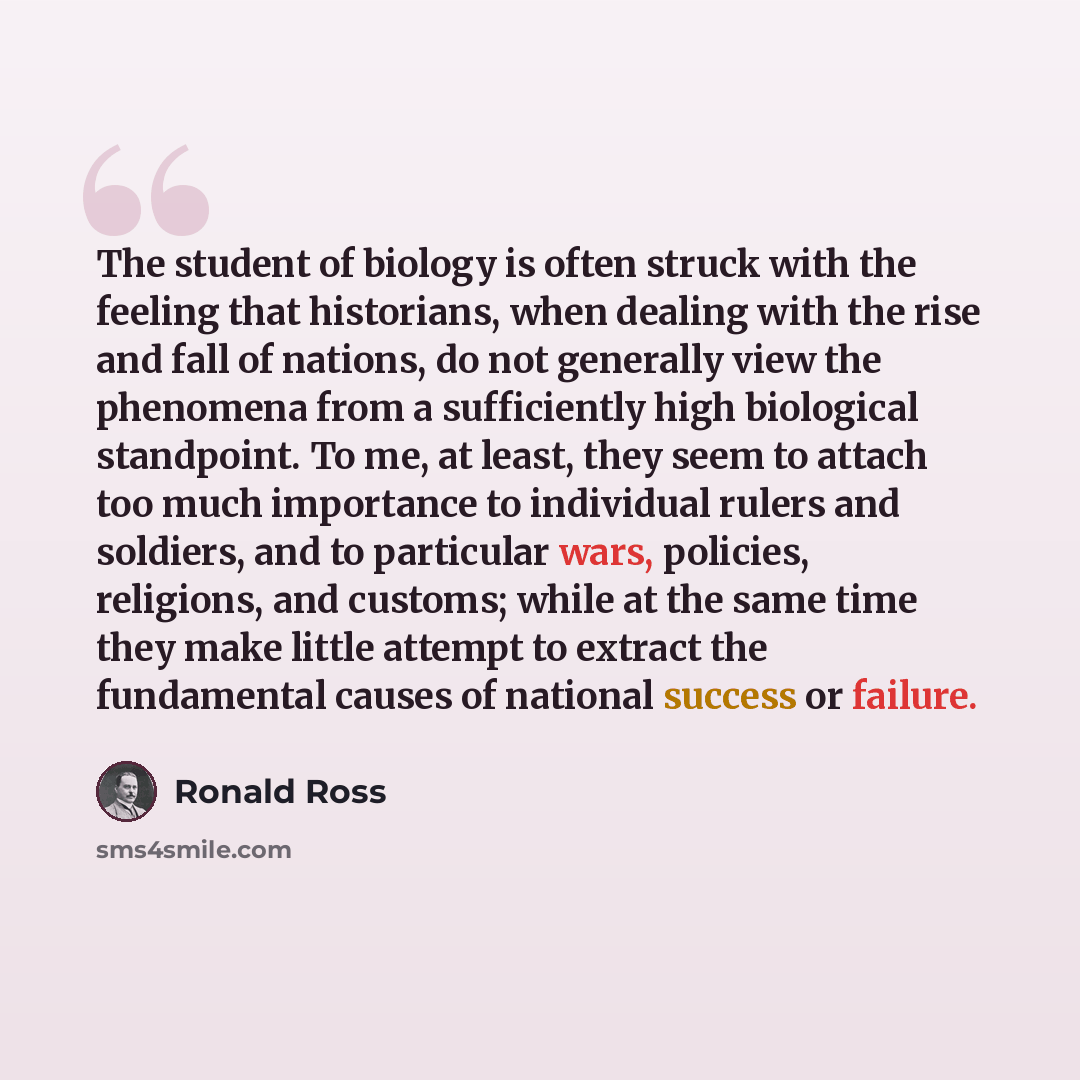 “The student of biology is often struck with the feeling that historians, when dealing with the rise and fall of nations, do not generally view the phenomena from a sufficiently high biological standpoint. To me, at least, they seem to attach too much importance to individual rulers and soldiers…” quote by Ronald Ross